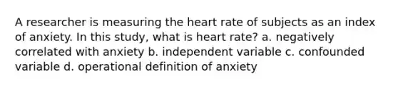 A researcher is measuring the heart rate of subjects as an index of anxiety. In this study, what is heart rate? a. negatively correlated with anxiety b. independent variable c. confounded variable d. operational definition of anxiety