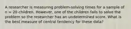 A researcher is measuring problem-solving times for a sample of n = 20 children. However, one of the children fails to solve the problem so the researcher has an undetermined score. What is the best measure of central tendency for these data?