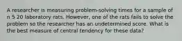 A researcher is measuring problem-solving times for a sample of n 5 20 laboratory rats. However, one of the rats fails to solve the problem so the researcher has an undetermined score. What is the best measure of central tendency for these data?