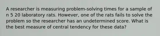 A researcher is measuring problem-solving times for a sample of n 5 20 laboratory rats. However, one of the rats fails to solve the problem so the researcher has an undetermined score. What is the best measure of central tendency for these data?