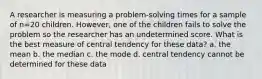 A researcher is measuring a problem-solving times for a sample of n=20 children. However, one of the children fails to solve the problem so the researcher has an undetermined score. What is the best measure of central tendency for these data? a. the mean b. the median c. the mode d. central tendency cannot be determined for these data