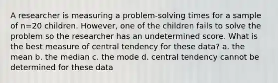 A researcher is measuring a problem-solving times for a sample of n=20 children. However, one of the children fails to solve the problem so the researcher has an undetermined score. What is the best measure of central tendency for these data? a. the mean b. the median c. the mode d. central tendency cannot be determined for these data