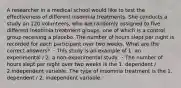 A researcher in a medical school would like to test the effectiveness of different insomnia treatments. She conducts a study on 120 volunteers, who are randomly assigned to five different insomnia treatment groups, one of which is a control group receiving a placebo. The number of hours slept per night is recorded for each participant over two weeks. What are the correct answers? ・This study is an example of 1. an experimental / 2. a non-experimental study. ・The number of hours slept per night over two weeks is the 1. dependent / 2.independent variable. The type of insomnia treatment is the 1. dependent / 2. independent variable.