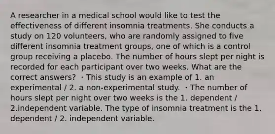 A researcher in a medical school would like to test the effectiveness of different insomnia treatments. She conducts a study on 120 volunteers, who are randomly assigned to five different insomnia treatment groups, one of which is a control group receiving a placebo. The number of hours slept per night is recorded for each participant over two weeks. What are the correct answers? ・This study is an example of 1. an experimental / 2. a non-experimental study. ・The number of hours slept per night over two weeks is the 1. dependent / 2.independent variable. The type of insomnia treatment is the 1. dependent / 2. independent variable.