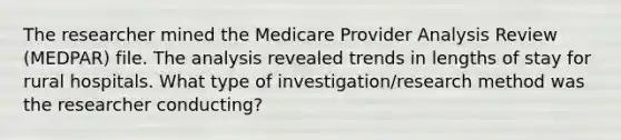 The researcher mined the Medicare Provider Analysis Review (MEDPAR) file. The analysis revealed trends in lengths of stay for rural hospitals. What type of investigation/research method was the researcher conducting?