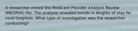 A researcher mined the Medicare Provider Analysis Review (MEDPAR) file. The analysis revealed trends in lengths of stay for rural hospitals. What type of investigation was the researcher conducting?