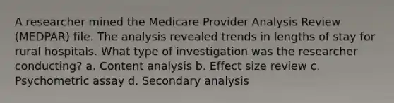 A researcher mined the Medicare Provider Analysis Review (MEDPAR) file. The analysis revealed trends in lengths of stay for rural hospitals. What type of investigation was the researcher conducting? a. Content analysis b. Effect size review c. Psychometric assay d. Secondary analysis