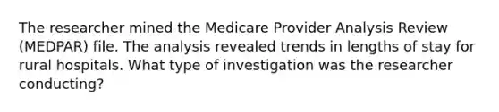 The researcher mined the Medicare Provider Analysis Review (MEDPAR) file. The analysis revealed trends in lengths of stay for rural hospitals. What type of investigation was the researcher conducting?