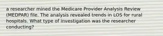 a researcher mined the Medicare Provider Analysis Review (MEDPAR) file. The analysis revealed trends in LOS for rural hospitals. What type of investigation was the researcher conducting?