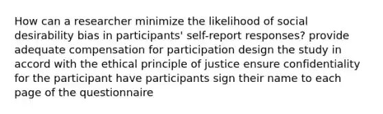 How can a researcher minimize the likelihood of social desirability bias in participants' self-report responses? provide adequate compensation for participation design the study in accord with the ethical principle of justice ensure confidentiality for the participant have participants sign their name to each page of the questionnaire