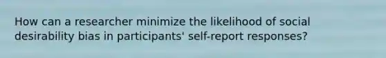 How can a researcher minimize the likelihood of social desirability bias in participants' self-report responses?