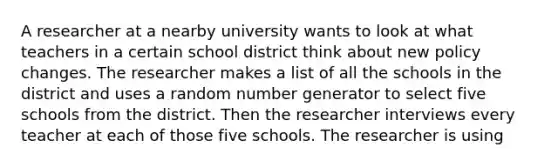 A researcher at a nearby university wants to look at what teachers in a certain school district think about new policy changes. The researcher makes a list of all the schools in the district and uses a random number generator to select five schools from the district. Then the researcher interviews every teacher at each of those five schools. The researcher is using