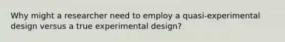 Why might a researcher need to employ a quasi-experimental design versus a true experimental design?