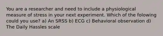 You are a researcher and need to include a physiological measure of stress in your next experiment. Which of the folowing could you use? a) An SRSS b) ECG c) Behavioral observation d) The Daily Hassles scale