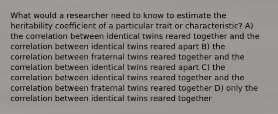 What would a researcher need to know to estimate the heritability coefficient of a particular trait or characteristic? A) the correlation between identical twins reared together and the correlation between identical twins reared apart B) the correlation between fraternal twins reared together and the correlation between identical twins reared apart C) the correlation between identical twins reared together and the correlation between fraternal twins reared together D) only the correlation between identical twins reared together