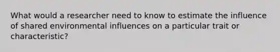 What would a researcher need to know to estimate the influence of shared environmental influences on a particular trait or characteristic?