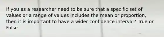 If you as a researcher need to be sure that a specific set of values or a range of values includes the mean or proportion, then it is important to have a wider confidence interval? True or False