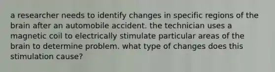 a researcher needs to identify changes in specific regions of the brain after an automobile accident. the technician uses a magnetic coil to electrically stimulate particular areas of the brain to determine problem. what type of changes does this stimulation cause?