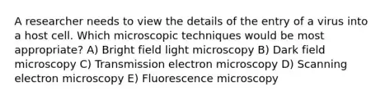 A researcher needs to view the details of the entry of a virus into a host cell. Which microscopic techniques would be most appropriate? A) Bright field light microscopy B) Dark field microscopy C) Transmission electron microscopy D) Scanning electron microscopy E) Fluorescence microscopy