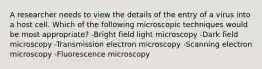 A researcher needs to view the details of the entry of a virus into a host cell. Which of the following microscopic techniques would be most appropriate? -Bright field light microscopy -Dark field microscopy -Transmission electron microscopy -Scanning electron microscopy -Fluorescence microscopy