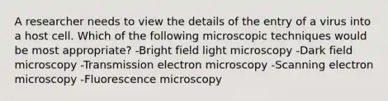 A researcher needs to view the details of the entry of a virus into a host cell. Which of the following microscopic techniques would be most appropriate? -Bright field light microscopy -Dark field microscopy -Transmission electron microscopy -Scanning electron microscopy -Fluorescence microscopy