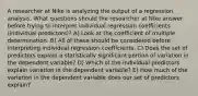 A researcher at Nike is analyzing the output of a regression analysis. What questions should the researcher at Nike answer before trying to interpret individual regression coefficients (individual predictors)? A) Look at the coefficient of multiple determination. B) All of these should be considered before interpreting individual regression coefficients. C) Does the set of predictors explain a statistically significant portion of variation in the dependent variable? D) Which of the individual predictors explain variation in the dependent variable? E) How much of the variation in the dependent variable does our set of predictors explain?