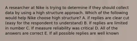 A researcher at Nike is trying to determine if they should collect data by using a high structure approach. Which of the following would help Nike choose high structure? A. if replies are clear cut (easy for the respondent to understand) B. If replies are limited in number C. If measure reliability was critical D. All of the answers are correct E. If all possible replies are well known