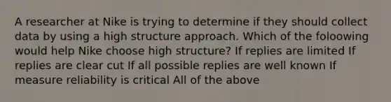 A researcher at Nike is trying to determine if they should collect data by using a high structure approach. Which of the foloowing would help Nike choose high structure? If replies are limited If replies are clear cut If all possible replies are well known If measure reliability is critical All of the above