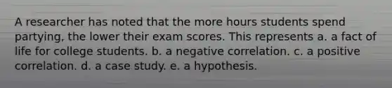 A researcher has noted that the more hours students spend partying, the lower their exam scores. This represents a. a fact of life for college students. b. a negative correlation. c. a positive correlation. d. a case study. e. a hypothesis.