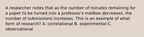 A researcher notes that as the number of minutes remaining for a paper to be turned into a professor's mailbox decreases, the number of submissions increases. This is an example of what form of research? A. correlational B. experimental C. observational