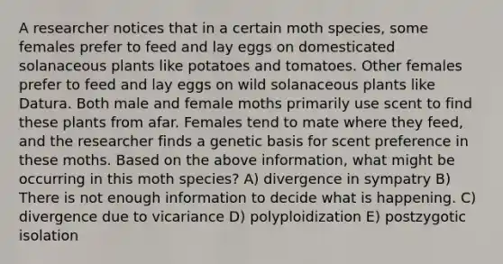 A researcher notices that in a certain moth species, some females prefer to feed and lay eggs on domesticated solanaceous plants like potatoes and tomatoes. Other females prefer to feed and lay eggs on wild solanaceous plants like Datura. Both male and female moths primarily use scent to find these plants from afar. Females tend to mate where they feed, and the researcher finds a genetic basis for scent preference in these moths. Based on the above information, what might be occurring in this moth species? A) divergence in sympatry B) There is not enough information to decide what is happening. C) divergence due to vicariance D) polyploidization E) postzygotic isolation