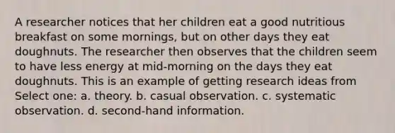 A researcher notices that her children eat a good nutritious breakfast on some mornings, but on other days they eat doughnuts. The researcher then observes that the children seem to have less energy at mid-morning on the days they eat doughnuts. This is an example of getting research ideas from Select one: a. theory. b. casual observation. c. systematic observation. d. second-hand information.