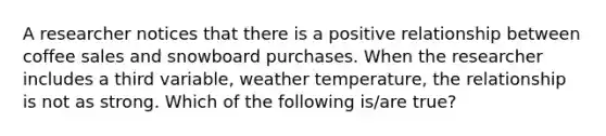 A researcher notices that there is a positive relationship between coffee sales and snowboard purchases. When the researcher includes a third variable, weather temperature, the relationship is not as strong. Which of the following is/are true?