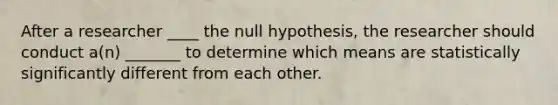 After a researcher ____ the null hypothesis, the researcher should conduct a(n) _______ to determine which means are statistically significantly different from each other.