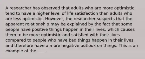 A researcher has observed that adults who are more optimistic tend to have a higher level of life satisfaction than adults who are less optimistic. However, the researcher suspects that the apparent relationship may be explained by the fact that some people have positive things happen in their lives, which causes them to be more optimistic and satisfied with their lives compared to people who have bad things happen in their lives and therefore have a more negative outlook on things. This is an example of the ____.