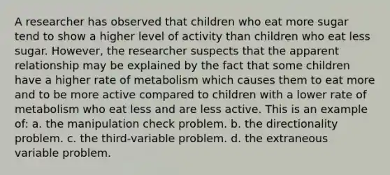 A researcher has observed that children who eat more sugar tend to show a higher level of activity than children who eat less sugar. However, the researcher suspects that the apparent relationship may be explained by the fact that some children have a higher rate of metabolism which causes them to eat more and to be more active compared to children with a lower rate of metabolism who eat less and are less active. This is an example of: a. the manipulation check problem. b. the directionality problem. c. the third-variable problem. d. the extraneous variable problem.