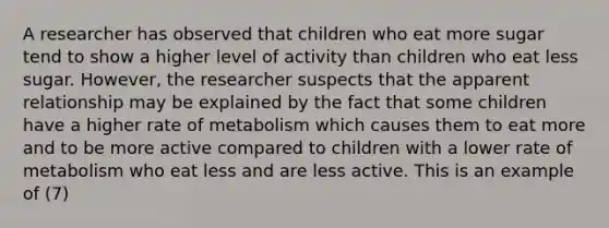 A researcher has observed that children who eat more sugar tend to show a higher level of activity than children who eat less sugar. However, the researcher suspects that the apparent relationship may be explained by the fact that some children have a higher rate of metabolism which causes them to eat more and to be more active compared to children with a lower rate of metabolism who eat less and are less active. This is an example of (7)