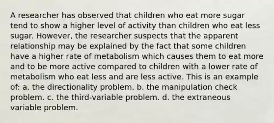 A researcher has observed that children who eat more sugar tend to show a higher level of activity than children who eat less sugar. However, the researcher suspects that the apparent relationship may be explained by the fact that some children have a higher rate of metabolism which causes them to eat more and to be more active compared to children with a lower rate of metabolism who eat less and are less active. This is an example of: a. the directionality problem. b. the manipulation check problem. c. the third-variable problem. d. the extraneous variable problem.