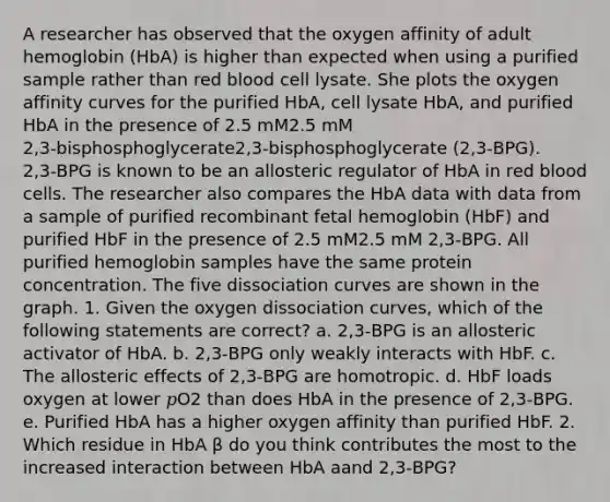 A researcher has observed that the oxygen affinity of adult hemoglobin (HbA) is higher than expected when using a purified sample rather than red blood cell lysate. She plots the oxygen affinity curves for the purified HbA, cell lysate HbA, and purified HbA in the presence of 2.5 mM2.5 mM 2,3‑bisphosphoglycerate2,3‑bisphosphoglycerate (2,3‑BPG). 2,3‑BPG is known to be an allosteric regulator of HbA in red blood cells. The researcher also compares the HbA data with data from a sample of purified recombinant fetal hemoglobin (HbF) and purified HbF in the presence of 2.5 mM2.5 mM 2,3‑BPG. All purified hemoglobin samples have the same protein concentration. The five dissociation curves are shown in the graph. 1. Given the oxygen dissociation curves, which of the following statements are correct? a. 2,3‑BPG is an allosteric activator of HbA. b. 2,3‑BPG only weakly interacts with HbF. c. <a href='https://www.questionai.com/knowledge/kAL0udV9XV-the-all' class='anchor-knowledge'>the all</a>osteric effects of 2,3‑BPG are homotropic. d. HbF loads oxygen at lower 𝑝O2 than does HbA in the presence of 2,3‑BPG. e. Purified HbA has a higher oxygen affinity than purified HbF. 2. Which residue in HbA β do you think contributes the most to the increased interaction between HbA aand 2,3‑BPG?