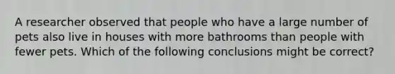 A researcher observed that people who have a large number of pets also live in houses with more bathrooms than people with fewer pets. Which of the following conclusions might be correct?