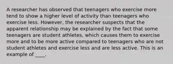 A researcher has observed that teenagers who exercise more tend to show a higher level of activity than teenagers who exercise less. However, the researcher suspects that the apparent relationship may be explained by the fact that some teenagers are student athletes, which causes them to exercise more and to be more active compared to teenagers who are not student athletes and exercise less and are less active. This is an example of ____.