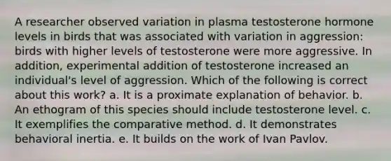 A researcher observed variation in plasma testosterone hormone levels in birds that was associated with variation in aggression: birds with higher levels of testosterone were more aggressive. In addition, experimental addition of testosterone increased an individual's level of aggression. Which of the following is correct about this work? a. It is a proximate explanation of behavior. b. An ethogram of this species should include testosterone level. c. It exemplifies the comparative method. d. It demonstrates behavioral inertia. e. It builds on the work of Ivan Pavlov.