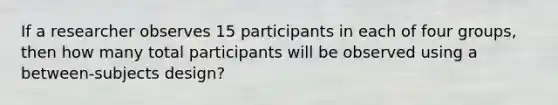 If a researcher observes 15 participants in each of four groups, then how many total participants will be observed using a between-subjects design?