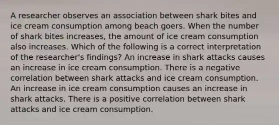 A researcher observes an association between shark bites and ice cream consumption among beach goers. When the number of shark bites increases, the amount of ice cream consumption also increases. Which of the following is a correct interpretation of the researcher's findings? An increase in shark attacks causes an increase in ice cream consumption. There is a negative correlation between shark attacks and ice cream consumption. An increase in ice cream consumption causes an increase in shark attacks. There is a positive correlation between shark attacks and ice cream consumption.