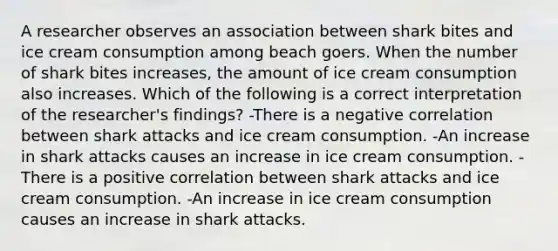 A researcher observes an association between shark bites and ice cream consumption among beach goers. When the number of shark bites increases, the amount of ice cream consumption also increases. Which of the following is a correct interpretation of the researcher's findings? -There is a negative correlation between shark attacks and ice cream consumption. -An increase in shark attacks causes an increase in ice cream consumption. -There is a positive correlation between shark attacks and ice cream consumption. -An increase in ice cream consumption causes an increase in shark attacks.