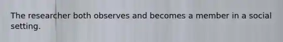 The researcher both observes and becomes a member in a social setting.