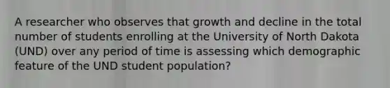 A researcher who observes that growth and decline in the total number of students enrolling at the University of North Dakota (UND) over any period of time is assessing which demographic feature of the UND student population?