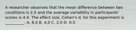 A researcher observes that the mean difference between two conditions is 2.0 and the average variability in participants' scores is 4.0. The effect size, Cohen's d, for this experiment is __________. A. 8.0 B. 4.0 C. 2.0 D. 0.5