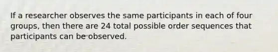 If a researcher observes the same participants in each of four groups, then there are 24 total possible order sequences that participants can be observed.