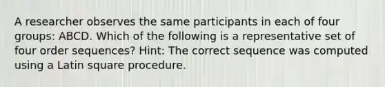 A researcher observes the same participants in each of four groups: ABCD. Which of the following is a representative set of four order sequences? Hint: The correct sequence was computed using a Latin square procedure.